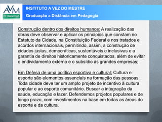 INSTITUTO A VEZ DO MESTRE
Graduação a Distância em Pedagogia
Construção dentro dos direitos humanos: A realização das
obras deve observar e aplicar os princípios que constam no
Estatuto da Cidade, na Constituição Federal e nos tratados e
acordos internacionais, permitindo, assim, a construção de
cidades justas, democráticas, sustentáveis e inclusivas e a
garantia de direitos historicamente conquistados, além de evitar
o endividamento externo e o subsídio às grandes empresas;
Em Defesa de uma política esportiva e cultural: Cultura e
esporte são elementos essenciais na formação das pessoas.
Toda cidade deve ter um amplo projeto de incentivo à cultura
popular e ao esporte comunitário. Buscar a integração da
saúde, educação e lazer. Defendemos projetos populares e de
longo prazo, com investimentos na base em todas as áreas do
esporte e da cultura.
 