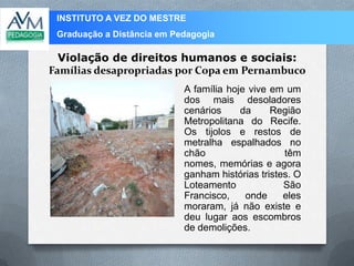 INSTITUTO A VEZ DO MESTRE
Graduação a Distância em Pedagogia
Violação de direitos humanos e sociais:
Famílias desapropriadas por Copa em Pernambuco
A família hoje vive em um
dos mais desoladores
cenários da Região
Metropolitana do Recife.
Os tijolos e restos de
metralha espalhados no
chão têm
nomes, memórias e agora
ganham histórias tristes. O
Loteamento São
Francisco, onde eles
moraram, já não existe e
deu lugar aos escombros
de demolições.
 