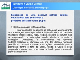 INSTITUTO A VEZ DO MESTRE
Graduação a Distância em Pedagogia
O objetivo da nossa política pública:
Criar condições de alinhar as ações que visem garantir
uma mensagem única que evite a dispersão do ponto de vista
financeira, classe social, raça, religião, respeito a cultural, não
se esquecendo da educação, saúde, direito a moradia e
habitação. Otimizando o investimento do Governo
Federal, Estadual e Municipal em prol dos direitos humanos
permitindo momentos chave e as ações primordiais para a
promoção dentro e fora do Brasil, tendo a Copa e seus
preparativos como marcos e pano de fundo para o exercício
pleno da cidadania.
Elaboração de uma possível política pública
educacional para solucionar o
problema destacado pelo grupo:
 