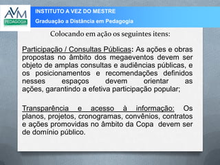 INSTITUTO A VEZ DO MESTRE
Graduação a Distância em Pedagogia
Colocando em ação os seguintes itens:
Participação / Consultas Públicas: As ações e obras
propostas no âmbito dos megaeventos devem ser
objeto de amplas consultas e audiências públicas, e
os posicionamentos e recomendações definidos
nesses espaços devem orientar as
ações, garantindo a efetiva participação popular;
Transparência e acesso à informação: Os
planos, projetos, cronogramas, convênios, contratos
e ações promovidas no âmbito da Copa devem ser
de domínio público.
 