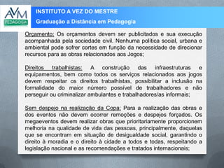 INSTITUTO A VEZ DO MESTRE
Graduação a Distância em Pedagogia
Orçamento: Os orçamentos devem ser publicitados e sua execução
acompanhada pela sociedade civil. Nenhuma política social, urbana e
ambiental pode sofrer cortes em função da necessidade de direcionar
recursos para as obras relacionados aos Jogos;
Direitos trabalhistas: A construção das infraestruturas e
equipamentos, bem como todos os serviços relacionados aos jogos
devem respeitar os direitos trabalhistas, possibilitar a inclusão na
formalidade do maior número possível de trabalhadores e não
perseguir ou criminalizar ambulantes e trabalhadores/as informais;
Sem despejo na realização da Copa: Para a realização das obras e
dos eventos não devem ocorrer remoções e despejos forçados. Os
megaeventos devem realizar obras que prioritariamente proporcionem
melhoria na qualidade de vida das pessoas, principalmente, daquelas
que se encontram em situação de desigualdade social, garantindo o
direito à moradia e o direito à cidade a todos e todas, respeitando a
legislação nacional e as recomendações e tratados internacionais;
 