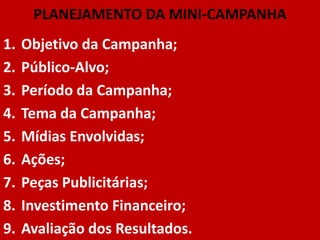 PLANEJAMENTO DA MINI-CAMPANHA
1.   Objetivo da Campanha;
2.   Público-Alvo;
3.   Período da Campanha;
4.   Tema da Campanha;
5.   Mídias Envolvidas;
6.   Ações;
7.   Peças Publicitárias;
8.   Investimento Financeiro;
9.   Avaliação dos Resultados.
 