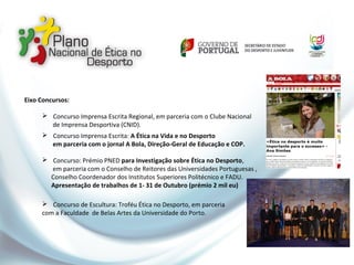 Eixo Concursos:
 Concurso Imprensa Escrita Regional, em parceria com o Clube Nacional
de Imprensa Desportiva (CNID).
 Concurso Imprensa Escrita: A Ética na Vida e no Desporto
em parceria com o jornal A Bola, Direção-Geral de Educação e COP.
 Concurso: Prémio PNED para Investigação sobre Ética no Desporto,
em parceria com o Conselho de Reitores das Universidades Portuguesas ,
Conselho Coordenador dos Institutos Superiores Politécnico e FADU.
Apresentação de trabalhos de 1- 31 de Outubro (prémio 2 mil eu)
 Concurso de Escultura: Troféu Ética no Desporto, em parceria
com a Faculdade de Belas Artes da Universidade do Porto.
 