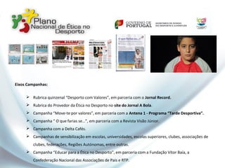 Eixos Campanhas:
 Rubrica quinzenal “Desporto com Valores”, em parceria com o Jornal Record.
 Rubrica do Provedor da Ética no Desporto no site do Jornal A Bola.
 Campanha “Move-te por valores”, em parceria com a Antena 1 - Programa “Tarde Desportiva”.
 Campanha “ O que farias se…”, em parceria com a Revista Visão Júnior.
 Campanha com a Delta Cafés.
 Campanhas de sensibilização em escolas, universidades, escolas superiores, clubes, associações de
clubes, federações, Regiões Autónomas, entre outras.
 Campanha “Educar para a Ética no Desporto”, em parceria com a Fundação Vítor Baía, a
Confederação Nacional das Associações de Pais e RTP.
 