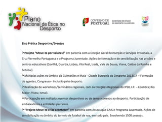 Eixo Prática Desportiva/Eventos
Projeto “Move-te por valores!” em parceria com a Direção Geral Reinserção e Serviços Prisionais, a
Cruz Vermelha Portuguesa e o Programa Juventude. Ações de formação e de sensibilização nas prisões e
centros educativos (Covilhã, Guarda, Lisboa, Vila Real, Izeda, Vale de Sousa, Viana, Caldas da Rainha e
Setúbal).
Múltiplas ações no âmbito da Guimarães e Maia - Cidade Europeia do Desporto 2013/14 – Formação
de agentes, Congresso - Inclusão pelo desporto.
Realização de workshops/Seminários regionais, com os Direções Regionais do IPDJ, I.P. – Coimbra; Rio
Maior; Viseu; Ismai).
Participação em múltiplos eventos desportivos ou de temas conexos ao desporto. Participação de
embaixadores e entidades parceiras.
“Projeto Move-te e faz acontecer” em parceria com Associação CAIS e Programa Juventude. Ações de
sensibilização no âmbito do torneio de futebol de rua, em todo país. Envolvendo 1500 pessoas.
 