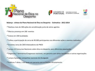 Balanço - síntese do Plano Nacional de Ética no Desporto - Estimativa - 2012-2014
Realizou mais de 300 ações de sensibilização junto de vários agentes
Marcou presença em 260 eventos
Esteve em 190 localidades
Colheu a participação de cerca de 90.000 participantes nas diferentes ações e eventos realizados
Envolveu cerca de 200 Embaixadores do PNED
Lançou 10 Concursos Nacionais sobre ética no desporto, para diferentes populações
Organizou 7 Seminários/Congressos nacionais, em parceria com várias Faculdades e outras organizações
Lançou 6 grandes campanhas nacionais de divulgação
Publicou 7 obras, 3 das quais em parceria com as Edições Afrontamento.
 