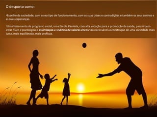 O desporto como:
•Espelho da sociedade, com o seu tipo de funcionamento, com as suas crises e contradições e também os seus sonhos e
as suas esperanças.
•Uma ferramenta de progresso social, uma Escola Paralela, com alta vocação para a promoção da saúde, para o bem-
estar físico e psicológico e assimilação e vivência de valores éticos tão necessários à construção de uma sociedade mais
justa, mais equilibrada, mais profícua.
 