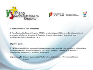 O Plano Nacional de Ética no Desporto
O Plano Nacional de Ética no Desporto (PNED) é uma iniciativa do XIX Governo Constitucional sendo
promovido pelo Senhor Secretário de Estado do Desporto e Juventude. É dinamizado pelo
IPDJ/Gabinete de Coordenação do PNED.
Objetivos Gerais:
O PNED tem por objectivo promover iniciativas que permitam assimilar e/ou vivenciar os valores éticos
no âmbito da prática desportiva/Desporto, tais como a verdade, a cooperação, o respeito, a
solidariedade, a tolerância, a interajuda, entre outros.
Implementação: Direções Regionais do IPDJ, Parceiros, Embaixadores e Provedor da Ética no
Desporto
 