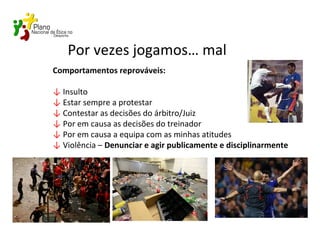 Por vezes jogamos… mal
Comportamentos reprováveis:
↓ Insulto
↓ Estar sempre a protestar
↓ Contestar as decisões do árbitro/Juiz
↓ Por em causa as decisões do treinador
↓ Por em causa a equipa com as minhas atitudes
↓ Violência – Denunciar e agir publicamente e disciplinarmente
 