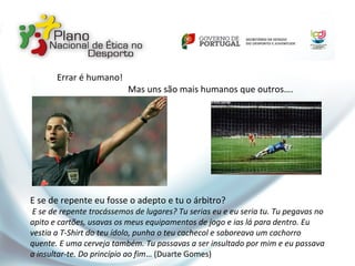 Errar é humano!
Mas uns são mais humanos que outros….
E se de repente eu fosse o adepto e tu o árbitro?
E se de repente trocássemos de lugares? Tu serias eu e eu seria tu. Tu pegavas no
apito e cartões, usavas os meus equipamentos de jogo e ias lá para dentro. Eu
vestia a T-Shirt do teu ídolo, punha o teu cachecol e saboreava um cachorro
quente. E uma cerveja também. Tu passavas a ser insultado por mim e eu passava
a insultar-te. Do princípio ao fim… (Duarte Gomes)
 