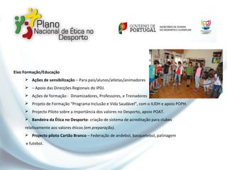 Eixo Formação/Educação
 Ações de sensibilização – Para pais/alunos/atletas/animadores
 – Apoio das Direcções Regionais do IPDJ.
 Ações de formação - Dinamizadores, Professores, e Treinadores
 Projeto de Formação “Programa Inclusão e Vida Saudável”, com o ILIDH e apoio POPH.
 Projecto Piloto sobre a importância dos valores no Desporto, apoio POAT.
 Bandeira da Ética no Desporto: criação de sistema de acreditação para clubes
relativamente aos valores éticos (em preparação).
 Projecto piloto Cartão Branco – Federação de andebol, basquetebol, patinagem
e futebol.
 