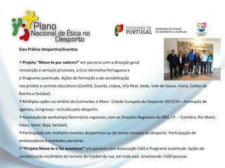 Eixo Prática Desportiva/Eventos
Projeto “Move-te por valores!” em parceria com a direcção geral
reinserção e serviços prisionais, a Cruz Vermelha Portuguesa e
o Programa Juventude. Ações de formação e de sensibilização
nas prisões e centros educativos (Covilhã, Guarda, Lisboa, Vila Real, Izeda, Vale de Sousa, Viana, Caldas da
Rainha e Setúbal).
Múltiplas ações no âmbito da Guimarães e Maia - Cidade Europeia do Desporto 2013/14 – Formação de
agentes, Congresso - Inclusão pelo desporto.
Realização de workshops/Seminários regionais, com os Direções Regionais do IPDJ, I.P. – Coimbra; Rio Maior;
Viseu; Ismai; Beja; Setúbal).
Participação em múltiplos eventos desportivos ou de temas conexos ao desporto. Participação de
embaixadores e entidades parceiras.
“Projeto Move-te e faz acontecer” em parceria com Associação CAIS e Programa Juventude. Ações de
sensibilização no âmbito do torneio de futebol de rua, em todo país. Envolvendo 1500 pessoas.
 