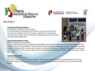 Juramento pela Ética Desportiva
(A ser lido por um atleta no início da Prova)
Em nome de todos os participantes neste evento, juro que nele tomaremos
parte com um verdadeiro espírito desportivo, respeitando os valores éticos,
e as regras que o regem, em busca da excelência, guiados pela amizade e pelos
valores do espírito desportivo.
Juramento dos Árbitros e Juízes
(Para ser lido por um Juiz ou árbitro)
Em nome dos Árbitros e dos outros Agentes da Arbitragem, prometo que cumpriremos, fiel e pontualmente, com total
lealdade, isenção e imparcialidade, as nossas funções durante os Jogos de (modalidade do jogo), respeitando e fazendo
respeitar os Regulamentos e as regras que os regem e zelando pela existência, e aplicação, de todas as boas práticas da
Ética Desportiva, em ordem a que os Jogos reforcem, os valores da solidariedade, amizade, espírito de equipa e respeito
pelas regras.
Compromisso dos Pais
(Para ser lido por um pai/mãe)
Em nome de todos os Encarregados de Educação, prometo que tomaremos parte neste evento desportivo, com um
verdadeiro espírito desportivo, sendo educados, respeitando os valores éticos e pautando-nos com uma atitude de
fairplay.
Boa Prática
 