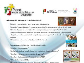 Eixo Publicações, Investigação e Plataformas digitais
Edições PNED: Brochura sobre o PNED em Língua Inglesa
Coleção “Ética no Desporto”, em parceria com Edições Afrontamento: edição de três obras
-"Olímpico: Os jogos num percurso de valores e de significados", coordenado pelo Prof. Paulo Pinto.
- "Desporto e Associativismo Desportivo: uma ligação necessária“, coordenado pelo Prof. Carlos Gonçalves.
- "Desportivismo e desenvolvimento de competências socialmente positivas", coordenado pelo Prof. Carlos Eduardo
Gonçalves.
-“Ética e Valores no Desporto” AAVV e Cood Prof Michel Renaud
Código de Ética Desportiva - apresentado em Julho.
Brochura “Ética para pais”.
Linhas orientadoras para Treinadores e Professores “Ética no Desporto”
Brochura “Compromisso com a ética desportiva”.
Brochura “Evita a dopagem”, parceria com a ADOP.
Sítio electrónico do PNED.
 