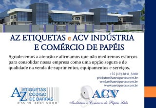 Agradecemos a atenção e afirmamos que não mediremos esforços para consolidar nossa empresa como uma opção segura e de qualidade na venda de suprimentos, equipamentos e serviços. 
AZ ETIQUETAS e ACV INDÚSTRIA 
E COMÉRCIO DE PAPÉIS 
+55 (19) 3841-5800 
produtos@azetiquetas.com.br 
vendas@azetiquetas.com.br 
www.azetiquetas.com.br 