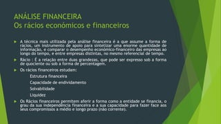 ANÁLISE FINANCEIRA
Os rácios económicos e financeiros
 A técnica mais utilizada pela análise financeira é a que assume a forma de
rácios, um instrumento de apoio para sintetizar uma enorme quantidade de
informação, e comparar o desempenho económico-financeiro das empresas ao
longo do tempo, e entre empresas distintas, no mesmo referencial de tempo.
 Rácio : É a relação entre duas grandezas, que pode ser expresso sob a forma
de quociente ou sob a forma de percentagem.
 Os rácios financeiros estudam:
Estrutura financeira
Capacidade de endividamento
Solvabilidade
Liquidez
 Os Rácios financeiros permitem aferir a forma como a entidade se financia, o
grau da sua independência financeira e a sua capacidade para fazer face aos
seus compromissos a médio e longo prazo (não corrente).
 