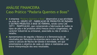 ANÁLISE FINANCEIRA
Caso Prático “Padaria Quentes e Boas”
 A empresa “Padaria Quentes e Boas” desenvolve a sua atividade
na área do GRUPO 107 - FABRICAÇÃO DE PRODUTOS DE PADARIA
E OUTROS PRODUTOS À BASE DE FARINHA, tendo como CAE
10711 – PANIFICAÇÃO, que compreende a fabricação de todos os
tipos de pão e de produtos afins frescos (inclui congelados), de
carácter industrial ou artesanal, associada ou não à venda a
retalho.
 Apresentamos de seguida o Balanço e a Demonstração de
resultados por Natureza da empresa para o ano de 2022, tal
como o cálculo de Rácios de Gestão e Atividade, em que
sintetizámos o objetivo de cada um deles e realizámos uma
breve interpretação dos seus resultados.
 