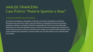 ANÁLISE FINANCEIRA
Caso Prático “Padaria Quentes e Boas”
RÁCIOS DE GESTÃO OU ACTIVIDADE
Os rácios de atividade ou de gestão constituem um tipo de indicadores económico-
financeiros que procuram medir o grau de eficiência na gestão dos ativos da empresa,
ajudando a explicar os impactos financeiros da gestão ao nível do ciclo de exploração.
Geralmente os rácios de atividade tomam a forma de rácios de rotação (que representa o
número de vezes que um ativo se transforma em vendas num determinado período) ou de
prazos médios (que representa o tempo médio que um ativo demora a ser transformado
em vendas).
 