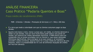 ANÁLISE FINANCEIRA
Caso Prático “Padaria Quentes e Boas”
Prazo médio de recebimento (PMR)
PMR = (Clientes / (Vendas + Prestação de Serviços) x (1 + IVA)) x 365 dias
 É o rácio que mede a celeridade com que os clientes costumam pagar as duas
dívidas.
 Quanto mais baixo o rácio, menor o prazo que, em média, os clientes demoram a
saldar as suas dívidas, mas um rácio muito baixo pode indicar uma perda em
vendas, por políticas de crédito demasiado restritivas. O PMR efetivo deve ser
comparado com os prazos acordados com os clientes e, caso sejam detetadas
diferenças significativas, deve averiguar-se as suas causas e, se necessário,
proceder a ações corretivas. Quanto maior for o prazo médio de cobrança de uma
empresa, maior é a probabilidade de vir a ter de enfrentar situações de crédito
em risco de cobrança.
 