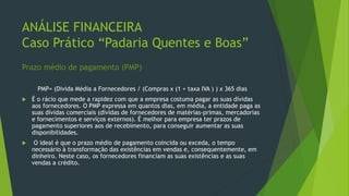 ANÁLISE FINANCEIRA
Caso Prático “Padaria Quentes e Boas”
Prazo médio de pagamento (PMP)
PMP= (Divida Média a Fornecedores / (Compras x (1 + taxa IVA ) ) x 365 dias
 É o rácio que mede a rapidez com que a empresa costuma pagar as suas dívidas
aos fornecedores. O PMP expressa em quantos dias, em média, a entidade paga as
suas dívidas comerciais (dívidas de fornecedores de matérias-primas, mercadorias
e fornecimentos e serviços externos). É melhor para empresa ter prazos de
pagamento superiores aos de recebimento, para conseguir aumentar as suas
disponibilidades.
 O ideal é que o prazo médio de pagamento coincida ou exceda, o tempo
necessário à transformação das existências em vendas e, consequentemente, em
dinheiro. Neste caso, os fornecedores financiam as suas existências e as suas
vendas a crédito.
 