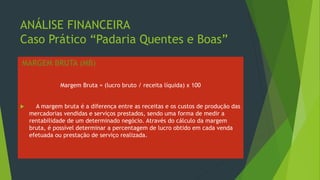 ANÁLISE FINANCEIRA
Caso Prático “Padaria Quentes e Boas”
MARGEM BRUTA (MB)
Margem Bruta = (lucro bruto / receita líquida) x 100
 A margem bruta é a diferença entre as receitas e os custos de produção das
mercadorias vendidas e serviços prestados, sendo uma forma de medir a
rentabilidade de um determinado negócio. Através do cálculo da margem
bruta, é possível determinar a percentagem de lucro obtido em cada venda
efetuada ou prestação de serviço realizada.
 