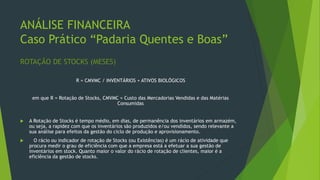 ANÁLISE FINANCEIRA
Caso Prático “Padaria Quentes e Boas”
ROTAÇÃO DE STOCKS (MESES)
R = CMVMC / INVENTÁRIOS + ATIVOS BIOLÓGICOS
em que R = Rotação de Stocks, CMVMC = Custo das Mercadorias Vendidas e das Matérias
Consumidas
 A Rotação de Stocks é tempo médio, em dias, de permanência dos inventários em armazém,
ou seja, a rapidez com que os inventários são produzidos e/ou vendidos, sendo relevante a
sua análise para efeitos da gestão do ciclo de produção e aprovisionamento.
 O rácio ou indicador de rotação de Stocks (ou Existências) é um rácio de atividade que
procura medir o grau de eficiência com que a empresa está a efetuar a sua gestão de
inventários em stock. Quanto maior o valor do rácio de rotação de clientes, maior é a
eficiência da gestão de stocks.
 