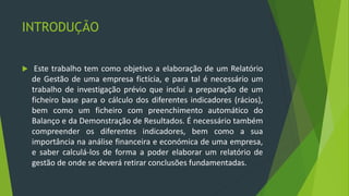 INTRODUÇÃO
 Este trabalho tem como objetivo a elaboração de um Relatório
de Gestão de uma empresa fictícia, e para tal é necessário um
trabalho de investigação prévio que inclui a preparação de um
ficheiro base para o cálculo dos diferentes indicadores (rácios),
bem como um ficheiro com preenchimento automático do
Balanço e da Demonstração de Resultados. É necessário também
compreender os diferentes indicadores, bem como a sua
importância na análise financeira e económica de uma empresa,
e saber calculá-los de forma a poder elaborar um relatório de
gestão de onde se deverá retirar conclusões fundamentadas.
 