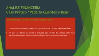 ANÁLISE FINANCEIRA
Caso Prático “Padaria Quentes e Boas”
ROTAÇÃO DE STOCKS PREÇO DE VENDA (RPV)
RPV = VENDAS E SERVIÇOS PRESTADOS / VALOR MÉDIO DOS STOCKS INVENTÁRIO
 O rácio de rotação de stocks é calculado pela divisão das vendas totais num
determinado período pelo montante médio dos stocks nesse mesmo período.
 
