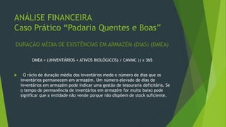 ANÁLISE FINANCEIRA
Caso Prático “Padaria Quentes e Boas”
DURAÇÃO MÉDIA DE EXISTÊNCIAS EM ARMAZÉM (DIAS) (DMEA)
DMEA = ((INVENTÁRIOS + ATIVOS BIOLÓGICOS) / CMVMC )) x 365
 O rácio de duração média dos inventários mede o número de dias que os
inventários permanecem em armazém. Um número elevado de dias de
inventários em armazém pode indicar uma gestão de tesouraria deficitária. Se
o tempo de permanência de inventários em armazém for muito baixo pode
significar que a entidade não vende porque não dispõem de stock suficiente.
 