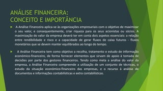ANÁLISE FINANCEIRA:
CONCEITO E IMPORTÂNCIA
 A Análise Financeira aplica-se às organizações empresariais com o objetivo de maximizar
o seu valor, e consequentemente, criar riqueza para os seus acionistas ou sócios. A
maximização do valor da empresa deverá ter em conta dois aspetos essenciais: a relação
entre rendibilidade e risco e a capacidade de gerar fluxos de caixa futuros - fluxos
monetários que se devem manter equilibrados ao longo do tempo.
 A Análise Financeira tem como objetivo a recolha, tratamento e estudo de informação
económico-financeiro, de forma fornecer elementos que sirvam de apoio à tomada de
decisões por parte dos gestores financeiros. Tendo como meta a análise do valor da
empresa, a Análise Financeira compreende a utilização de um conjunto de técnicas, o
estudo da situação económico-financeiro das empresas, e o recurso à análise de
documentos e informações contabilísticas e extra contabilísticas.
 