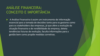 ANÁLISE FINANCEIRA:
CONCEITO E IMPORTÂNCIA
 A Análise Financeira é assim um instrumento de informação
essencial para a tomada de decisões tanto para os gestores como
para os stakeholders das empresas, já que afere a evolução da
situação financeira e de rendibilidade da empresa, deteta
tendências futuras de evolução, faculta informações para a
gestão bem como propõe medidas corretivas.
 