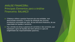 ANÁLISE FINANCEIRA:
Principais Elementos para a Análise
Financeira: BALANÇO
 O Balanço reflete a posição financeira de uma entidade, num
determinado momento, e resulta da utilização dos recursos
económicos controlados por esta, da sua estrutura financeira, da sua
capacidade de liquidez e solvência.
 Faz a divisão do ativos e passivos em correntes e não correntes, que
expressam o grau de liquidez dos itens (ativos) e o grau de
exigibilidade das responsabilidades (passivos).
 