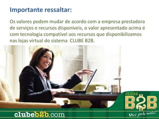 Importante ressaltar:
Os valores podem mudar de acordo com a empresa prestadora
de serviços e recursos disponíveis, o valor apresentado acima é
com tecnologia compatível aos recursos que disponibilizamos
nas lojas virtual do sistema CLUBE B2B.
 