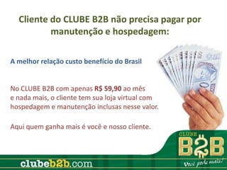 Cliente do CLUBE B2B não precisa pagar por
          manutenção e hospedagem:

A melhor relação custo benefício do Brasil


No CLUBE B2B com apenas R$ 59,90 ao mês
e nada mais, o cliente tem sua loja virtual com
hospedagem e manutenção inclusas nesse valor.

Aqui quem ganha mais é você e nosso cliente.
 