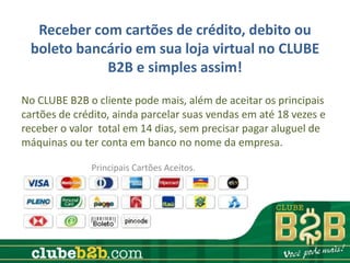 Receber com cartões de crédito, debito ou
 boleto bancário em sua loja virtual no CLUBE
            B2B e simples assim!

No CLUBE B2B o cliente pode mais, além de aceitar os principais
cartões de crédito, ainda parcelar suas vendas em até 18 vezes e
receber o valor total em 14 dias, sem precisar pagar aluguel de
máquinas ou ter conta em banco no nome da empresa.

              Principais Cartões Aceitos.
 