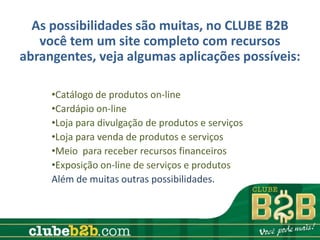 As possibilidades são muitas, no CLUBE B2B
   você tem um site completo com recursos
abrangentes, veja algumas aplicações possíveis:

     •Catálogo de produtos on-line
     •Cardápio on-line
     •Loja para divulgação de produtos e serviços
     •Loja para venda de produtos e serviços
     •Meio para receber recursos financeiros
     •Exposição on-line de serviços e produtos
     Além de muitas outras possibilidades.
 