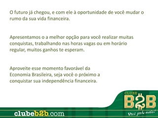 O futuro já chegou, e com ele à oportunidade de você mudar o
rumo da sua vida financeira.


Apresentamos o a melhor opção para você realizar muitas
conquistas, trabalhando nas horas vagas ou em horário
regular, muitos ganhos te esperam.


Aproveite esse momento favorável da
Economia Brasileira, seja você o próximo a
conquistar sua independência financeira.
 