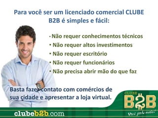 Para você ser um licenciado comercial CLUBE
             B2B é simples e fácil:

               • Nãorequer conhecimentos técnicos
               • Não requer altos investimentos
               • Não requer escritório
               • Não requer funcionários
               • Não precisa abrir mão do que faz

Basta fazer contato com comércios de
sua cidade e apresentar a loja virtual.
 