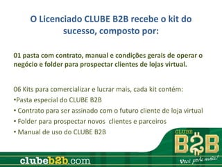 O Licenciado CLUBE B2B recebe o kit do
             sucesso, composto por:

01 pasta com contrato, manual e condições gerais de operar o
negócio e folder para prospectar clientes de lojas virtual.


06 Kits para comercializar e lucrar mais, cada kit contém:
•Pasta especial do CLUBE B2B
• Contrato para ser assinado com o futuro cliente de loja virtual
• Folder para prospectar novos clientes e parceiros
• Manual de uso do CLUBE B2B
 