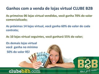 Ganhos com a venda de lojas virtual CLUBE B2B
As primeiras 06 lojas virtual vendidas, você ganha 70% do valor
comercializado;
As próximas 14 lojas virtual, você ganha 60% do valor de cada
contrato;
As 10 lojas virtual seguintes, você ganhará 55% do valor;
Os demais lojas virtual
você ganha no mínimo
50% do valor R$!
 