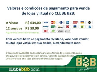 Valores e condições de pagamento para venda
         de lojas virtual no CLUBE B2B:

À Vista:    R$ 634,00
12 vezes de R$ 59.90
Pagamento com cartão de crédito

Com valores baixos e pagamento facilitado, você pode vender
muitas lojas virtual em sua cidade, lucrando muito mais.


O licenciado CLUBE B2B pode optar por outras formas de recebimento, como
cheque, boleto ou pagamento em carteira. Consulte as possibilidades.
Contrato de um ano, você ganha também nas renovações.
 