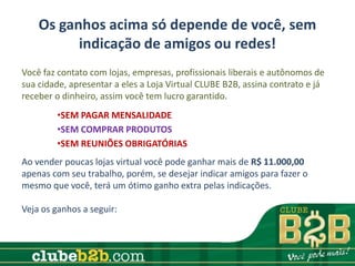 Os ganhos acima só depende de você, sem
          indicação de amigos ou redes!
Você faz contato com lojas, empresas, profissionais liberais e autônomos de
sua cidade, apresentar a eles a Loja Virtual CLUBE B2B, assina contrato e já
receber o dinheiro, assim você tem lucro garantido.
        •SEM PAGAR MENSALIDADE
        •SEM COMPRAR PRODUTOS
        •SEM REUNIÕES OBRIGATÓRIAS
Ao vender poucas lojas virtual você pode ganhar mais de R$ 11.000,00
apenas com seu trabalho, porém, se desejar indicar amigos para fazer o
mesmo que você, terá um ótimo ganho extra pelas indicações.

Veja os ganhos a seguir:
 