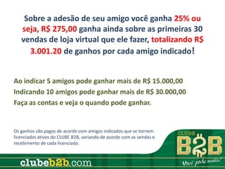 Sobre a adesão de seu amigo você ganha 25% ou
   seja, R$ 275,00 ganha ainda sobre as primeiras 30
   vendas de loja virtual que ele fazer, totalizando R$
     3.001.20 de ganhos por cada amigo indicado!


Ao indicar 5 amigos pode ganhar mais de R$ 15.000,00
Indicando 10 amigos pode ganhar mais de R$ 30.000,00
Faça as contas e veja o quando pode ganhar.


Os ganhos são pagos de acordo com amigos indicados que se tornem
licenciados ativos do CLUBE B2B, variando de acordo com as vendas e
recebimento de cada licenciado.
 