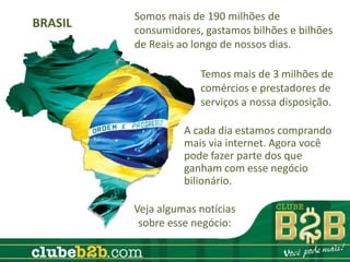 Somos mais de 190 milhões de
BRASIL   consumidores, gastamos bilhões e bilhões
         de Reais ao longo de nossos dias.

                      Temos mais de 3 milhões de
                      comércios e prestadores de
                      serviços a nossa disposição.

                   A cada dia estamos comprando
                   mais via internet. Agora você
                   pode fazer parte dos que
                   ganham com esse negócio
                   bilionário.

         Veja algumas notícias
          sobre esse negócio:
 
