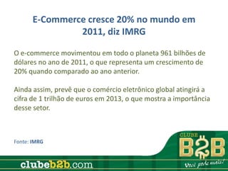 E-Commerce cresce 20% no mundo em
                2011, diz IMRG

O e-commerce movimentou em todo o planeta 961 bilhões de
dólares no ano de 2011, o que representa um crescimento de
20% quando comparado ao ano anterior.

Ainda assim, prevê que o comércio eletrônico global atingirá a
cifra de 1 trilhão de euros em 2013, o que mostra a importância
desse setor.



Fonte: IMRG
 