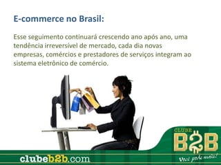 E-commerce no Brasil:
Esse seguimento continuará crescendo ano após ano, uma
tendência irreversível de mercado, cada dia novas
empresas, comércios e prestadores de serviços integram ao
sistema eletrônico de comércio.
 