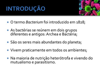  O termo Bacterium foi introduzido em 1828;
 As bactérias se reúnem em dois grupos
diferentes e antigos: Archea e Bactéria;
 São os seres mais abundantes do planeta;
 Vivem praticamente em todos os ambientes;
 Na maioria de nutrição heterótrofa e vivendo do
mutualismo e parasitismo.
 