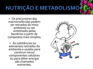  Os precursores das
macromoléculas podem
ser retirados do meio
ambiente ou ser
sintetizado pelas
bactérias a partir de
compostos mais simples;
 As substâncias ou
elementos retirados do
ambiente e usados para
construir novos
componentes celulares
ou para obter energia
são chamados
nutrientes.
 