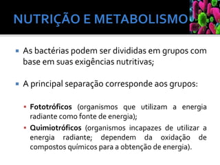  As bactérias podem ser divididas em grupos com
base em suas exigências nutritivas;
 A principal separação corresponde aos grupos:
 Fototróficos (organismos que utilizam a energia
radiante como fonte de energia);
 Quimiotróficos (organismos incapazes de utilizar a
energia radiante; dependem da oxidação de
compostos químicos para a obtenção de energia).
 