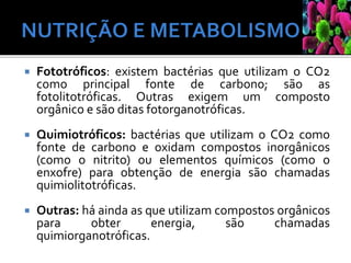  Fototróficos: existem bactérias que utilizam o CO2
como principal fonte de carbono; são as
fotolitotróficas. Outras exigem um composto
orgânico e são ditas fotorganotróficas.
 Quimiotróficos: bactérias que utilizam o CO2 como
fonte de carbono e oxidam compostos inorgânicos
(como o nitrito) ou elementos químicos (como o
enxofre) para obtenção de energia são chamadas
quimiolitotróficas.
 Outras: há ainda as que utilizam compostos orgânicos
para obter energia, são chamadas
quimiorganotróficas.
 